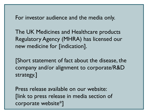 For investor audience and the media only. The UK MHRA has licensed our new medicine for indication. Short statement of fact about the disease, the company and/or alignment to corporate/R&D strategy. Press release available on our website: link to press release in media section of corporate website.