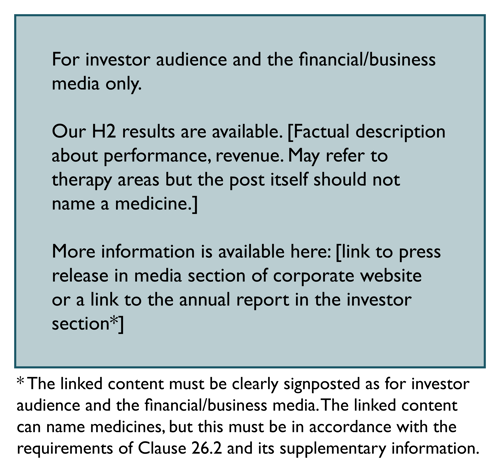 For investor audience and the financial/business media only. Our H2 results are available. Factual description about performance, revenue. May refer to therapy areas but should not name a medicine. More info available here: link to press release in media section of corporate website or to annual report in investor section. Footnote: Linked content must be clearly signposted as for investor audience and financial/business media. Linked content can name medicines but only in accordance with Clause 26.2 and SI