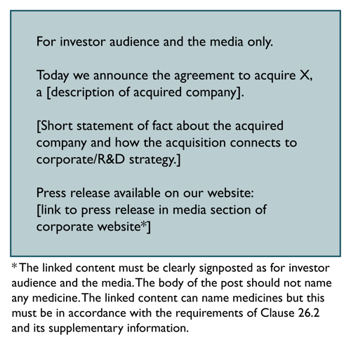 For investor audience & the media only. Today we announce the agreement to acquire X, a Description of acquired company. Short statement of fact about acquired company and how acquisition connects to corporate/R&D strategy. Press release available here: Link to release in media section of corporate website. Footnote: Linked content must be clearly signposted as for investor audience & media. Body of post should not name any medicine. Linked content can name medicines but only in line with Clause 26.2 and SI